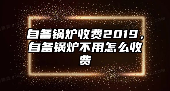 自備鍋爐收費2019，自備鍋爐不用怎么收費