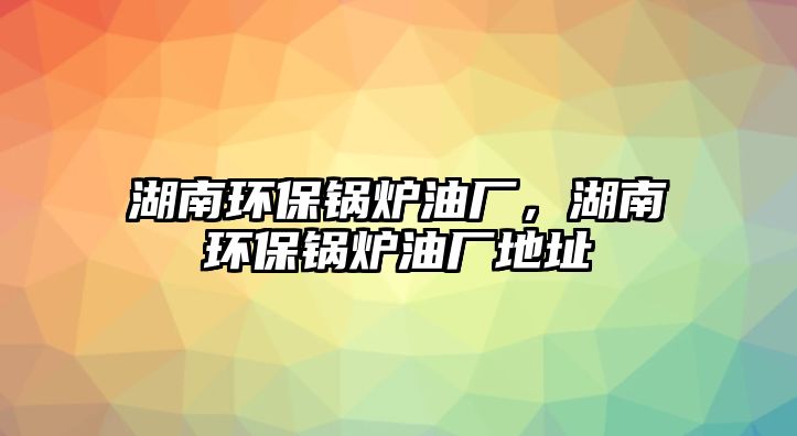 湖南環(huán)保鍋爐油廠，湖南環(huán)保鍋爐油廠地址