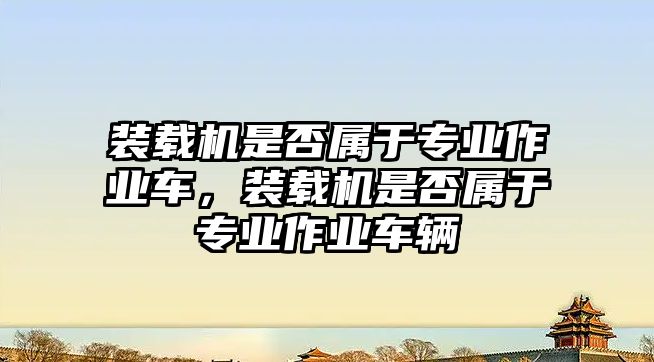 裝載機(jī)是否屬于專業(yè)作業(yè)車，裝載機(jī)是否屬于專業(yè)作業(yè)車輛