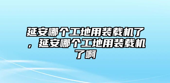 延安哪個工地用裝載機(jī)了，延安哪個工地用裝載機(jī)了啊