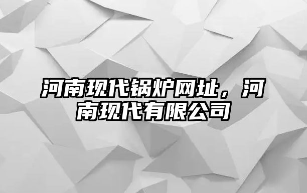 河南現(xiàn)代鍋爐網(wǎng)址，河南現(xiàn)代有限公司