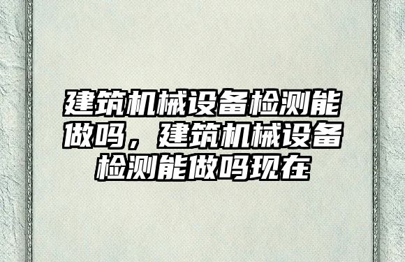 建筑機械設備檢測能做嗎，建筑機械設備檢測能做嗎現(xiàn)在