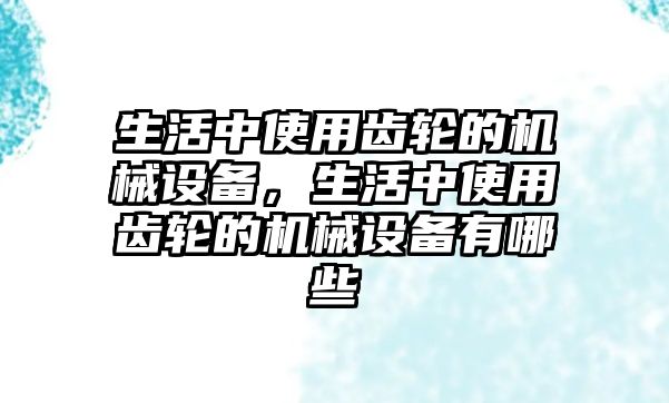 生活中使用齒輪的機(jī)械設(shè)備，生活中使用齒輪的機(jī)械設(shè)備有哪些