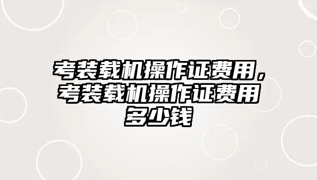 考裝載機(jī)操作證費(fèi)用，考裝載機(jī)操作證費(fèi)用多少錢