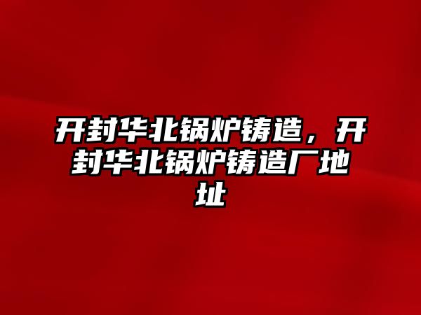 開封華北鍋爐鑄造，開封華北鍋爐鑄造廠地址