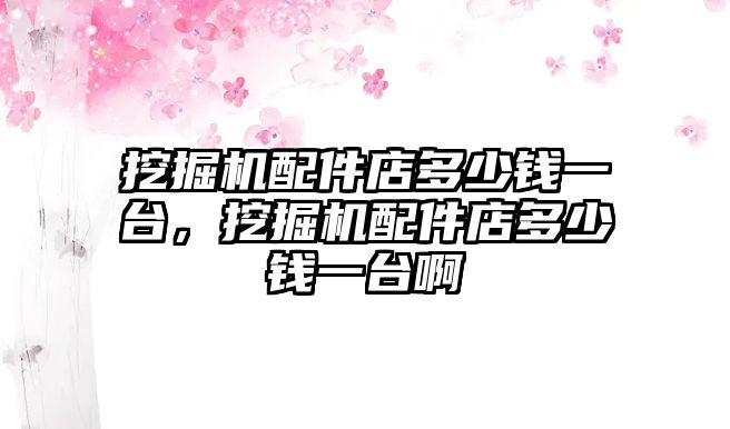 挖掘機配件店多少錢一臺，挖掘機配件店多少錢一臺啊