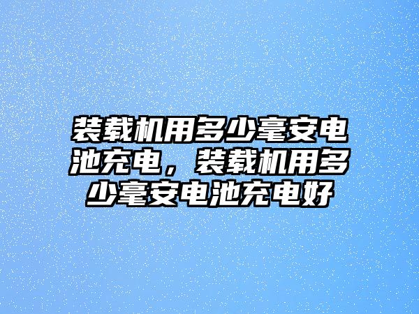 裝載機用多少毫安電池充電，裝載機用多少毫安電池充電好