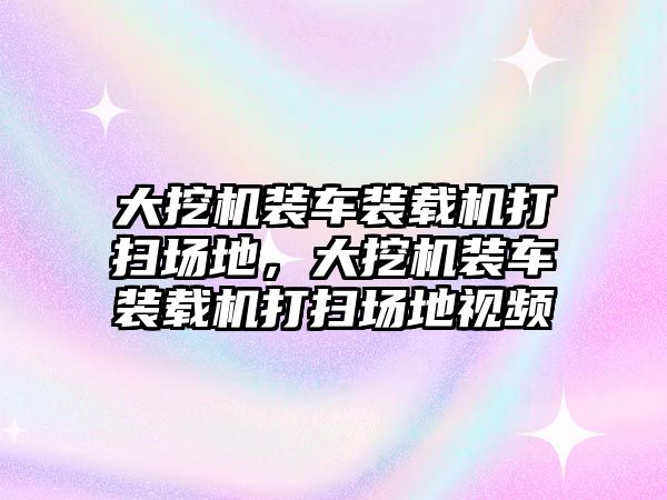 大挖機裝車裝載機打掃場地，大挖機裝車裝載機打掃場地視頻