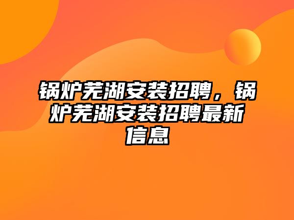 鍋爐蕪湖安裝招聘，鍋爐蕪湖安裝招聘最新信息