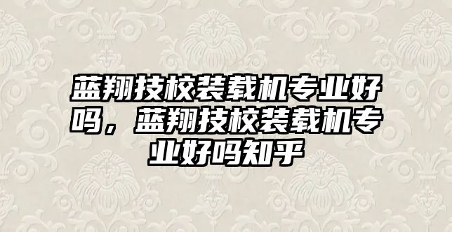 藍翔技校裝載機專業(yè)好嗎，藍翔技校裝載機專業(yè)好嗎知乎