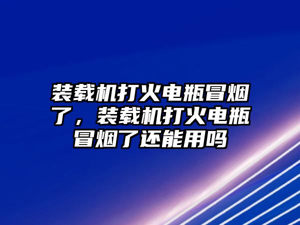 裝載機(jī)打火電瓶冒煙了，裝載機(jī)打火電瓶冒煙了還能用嗎