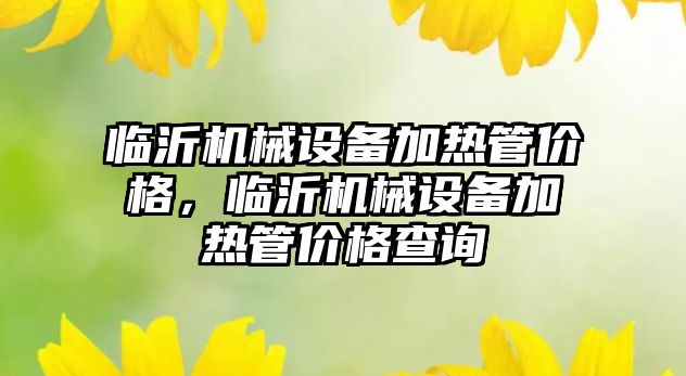 臨沂機械設(shè)備加熱管價格，臨沂機械設(shè)備加熱管價格查詢