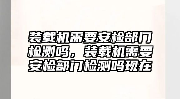 裝載機(jī)需要安檢部門檢測(cè)嗎，裝載機(jī)需要安檢部門檢測(cè)嗎現(xiàn)在