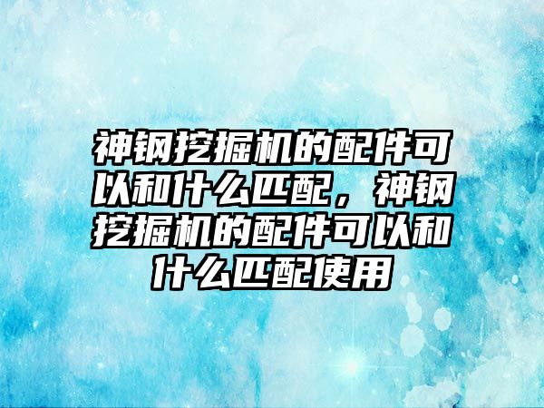 神鋼挖掘機的配件可以和什么匹配，神鋼挖掘機的配件可以和什么匹配使用