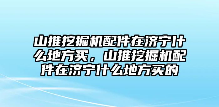 山推挖掘機(jī)配件在濟(jì)寧什么地方買，山推挖掘機(jī)配件在濟(jì)寧什么地方買的