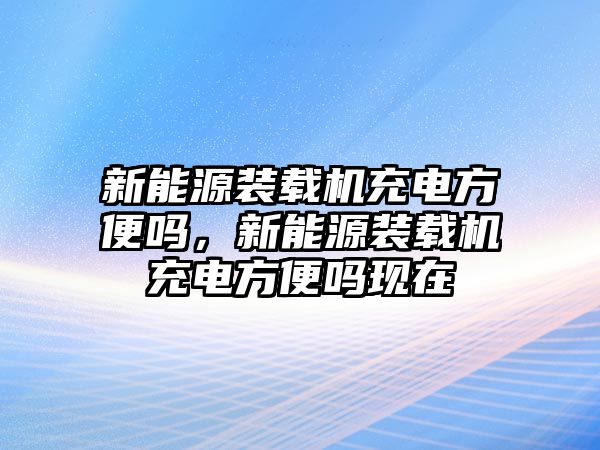 新能源裝載機充電方便嗎，新能源裝載機充電方便嗎現(xiàn)在