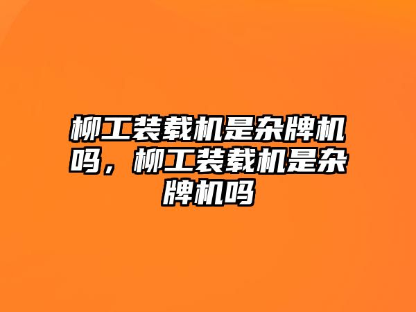 柳工裝載機是雜牌機嗎，柳工裝載機是雜牌機嗎