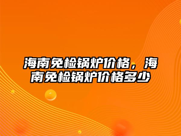 海南免檢鍋爐價格，海南免檢鍋爐價格多少