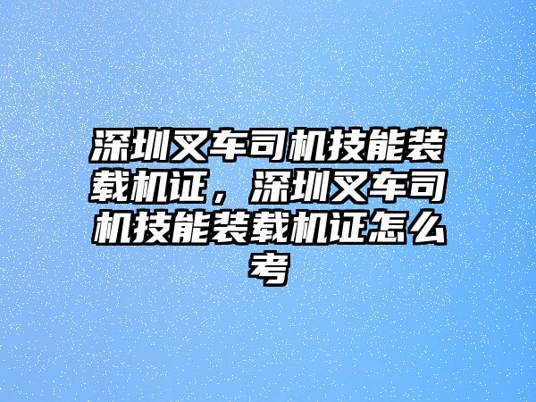 深圳叉車司機(jī)技能裝載機(jī)證，深圳叉車司機(jī)技能裝載機(jī)證怎么考