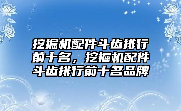 挖掘機(jī)配件斗齒排行前十名，挖掘機(jī)配件斗齒排行前十名品牌