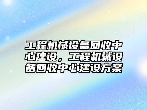 工程機械設(shè)備回收中心建設(shè)，工程機械設(shè)備回收中心建設(shè)方案