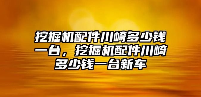 挖掘機配件川崎多少錢一臺，挖掘機配件川崎多少錢一臺新車