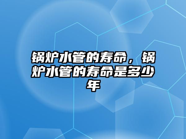 鍋爐水管的壽命，鍋爐水管的壽命是多少年