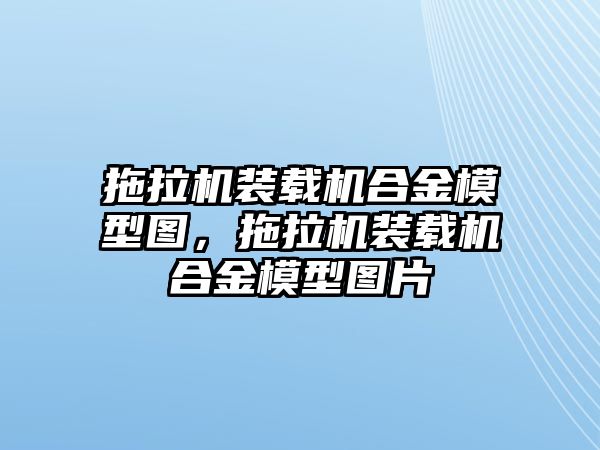 拖拉機裝載機合金模型圖，拖拉機裝載機合金模型圖片