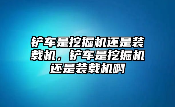 鏟車是挖掘機(jī)還是裝載機(jī)，鏟車是挖掘機(jī)還是裝載機(jī)啊