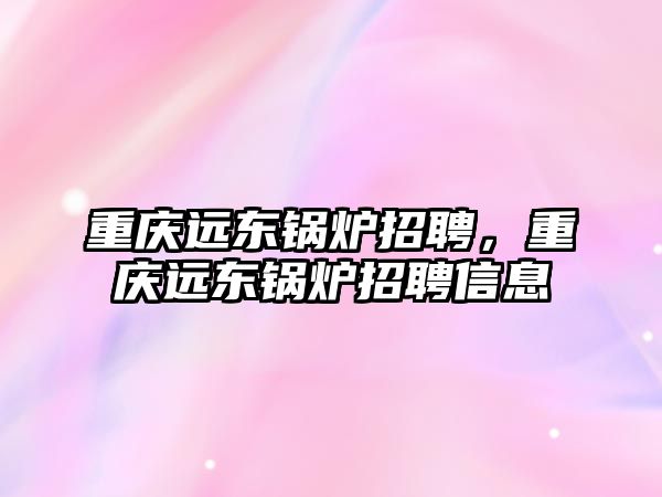 重慶遠東鍋爐招聘，重慶遠東鍋爐招聘信息