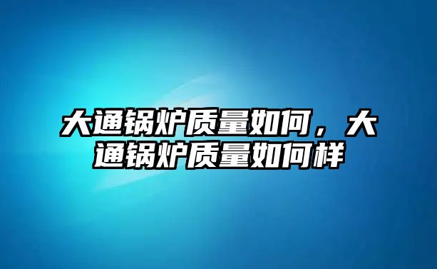 大通鍋爐質(zhì)量如何，大通鍋爐質(zhì)量如何樣