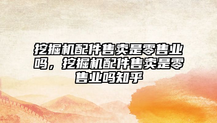 挖掘機配件售賣是零售業(yè)嗎，挖掘機配件售賣是零售業(yè)嗎知乎