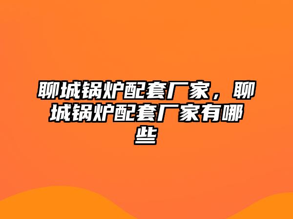 聊城鍋爐配套廠家，聊城鍋爐配套廠家有哪些