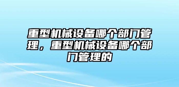 重型機械設備哪個部門管理，重型機械設備哪個部門管理的