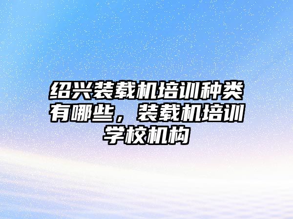 紹興裝載機培訓(xùn)種類有哪些，裝載機培訓(xùn)學(xué)校機構(gòu)