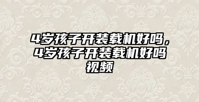 4歲孩子開裝載機(jī)好嗎，4歲孩子開裝載機(jī)好嗎視頻