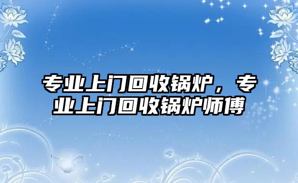 專業(yè)上門回收鍋爐，專業(yè)上門回收鍋爐師傅