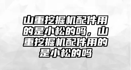 山重挖掘機配件用的是小松的嗎，山重挖掘機配件用的是小松的嗎