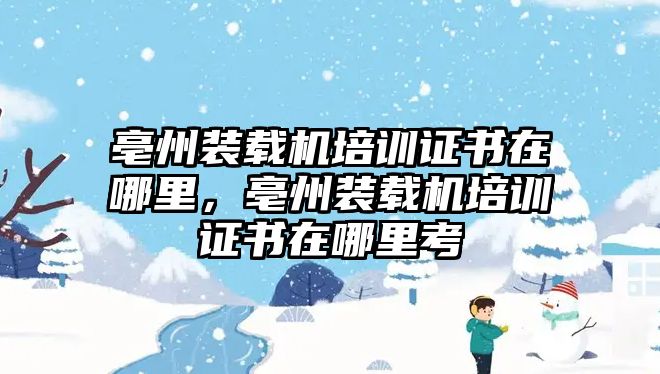 亳州裝載機培訓(xùn)證書在哪里，亳州裝載機培訓(xùn)證書在哪里考