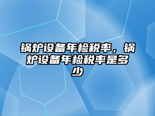 鍋爐設(shè)備年檢稅率，鍋爐設(shè)備年檢稅率是多少