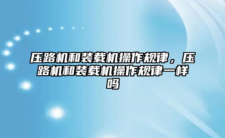 壓路機和裝載機操作規(guī)律，壓路機和裝載機操作規(guī)律一樣嗎