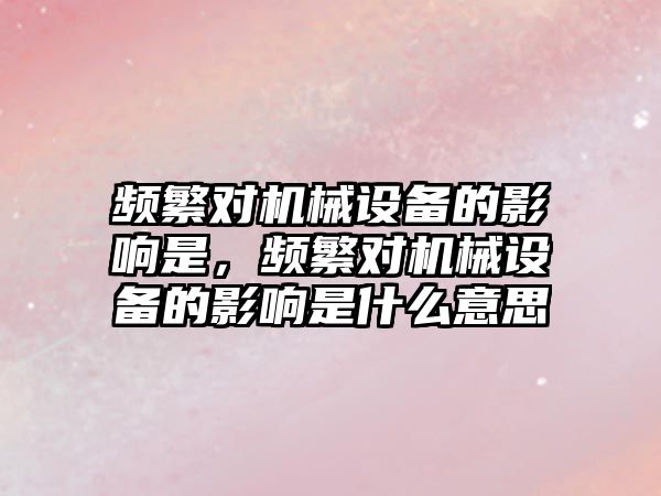 頻繁對機械設(shè)備的影響是，頻繁對機械設(shè)備的影響是什么意思