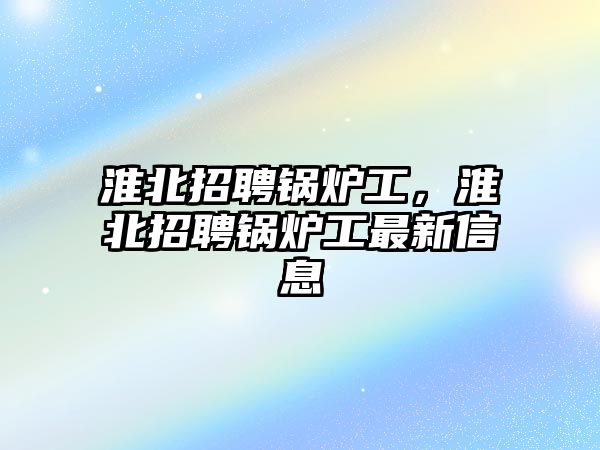 淮北招聘鍋爐工，淮北招聘鍋爐工最新信息