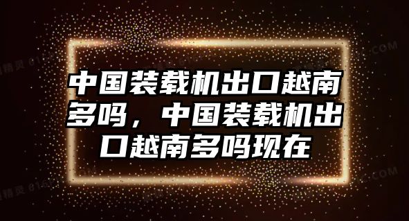 中國裝載機出口越南多嗎，中國裝載機出口越南多嗎現(xiàn)在