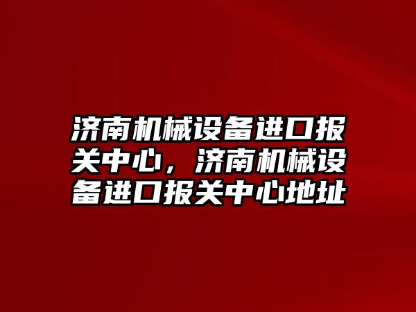 濟南機械設(shè)備進口報關(guān)中心，濟南機械設(shè)備進口報關(guān)中心地址