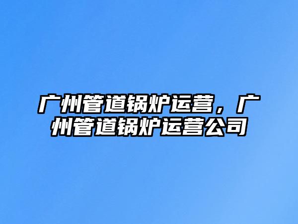 廣州管道鍋爐運營，廣州管道鍋爐運營公司