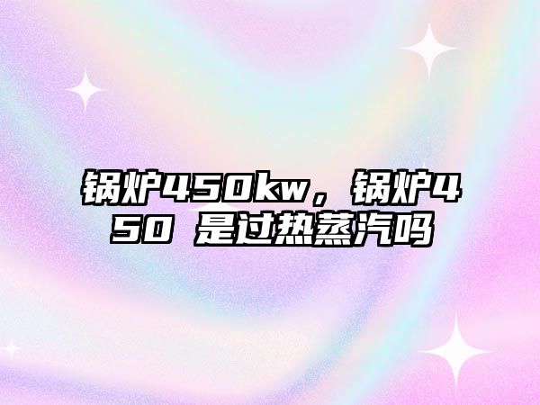 鍋爐450kw，鍋爐450℃是過熱蒸汽嗎