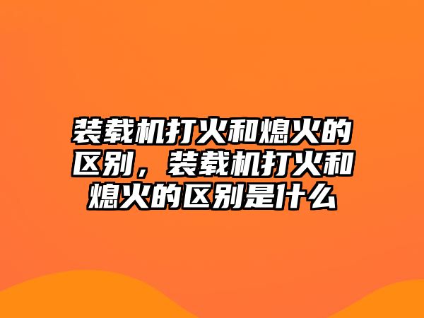 裝載機(jī)打火和熄火的區(qū)別，裝載機(jī)打火和熄火的區(qū)別是什么