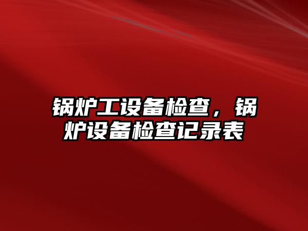 鍋爐工設(shè)備檢查，鍋爐設(shè)備檢查記錄表