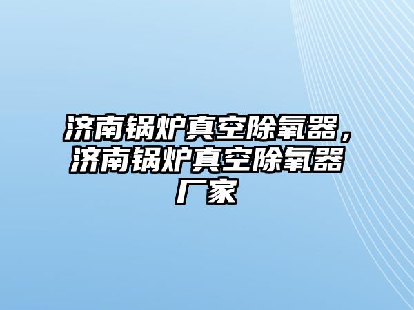 濟(jì)南鍋爐真空除氧器，濟(jì)南鍋爐真空除氧器廠家